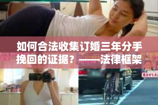 如何合法收集订婚三年分手挽回的证据？——法律框架下的有效证据收集方案