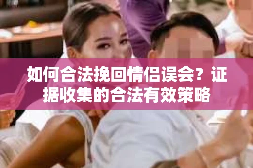 如何合法挽回情侣误会？证据收集的合法有效策略