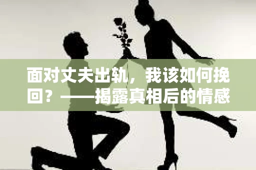 面对丈夫出轨,我该如何挽回?——揭露真相后的情感疗愈与人生决策 面对丈夫出轨,我该如何挽回?——揭露真相后的情感疗愈与人生决策