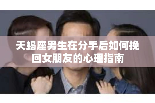 天蝎座男生在分手后如何挽回女朋友的心理指南