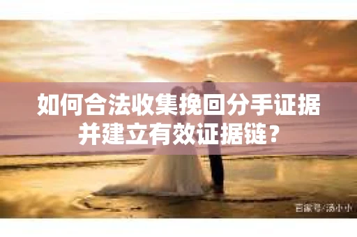 如何合法收集挽回分手证据并建立有效证据链？