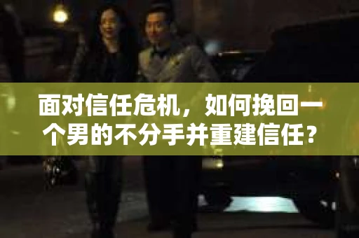 面对信任危机，如何挽回一个男的不分手并重建信任？