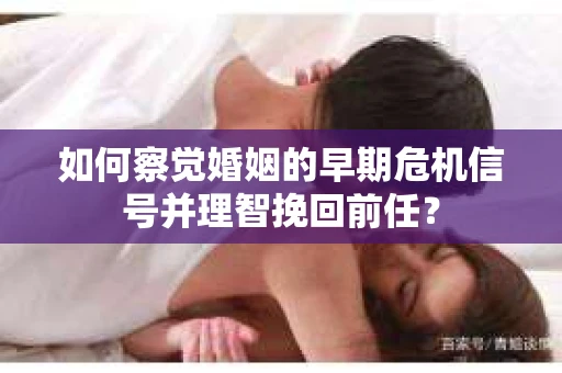 如何察觉婚姻的早期危机信号并理智挽回前任？