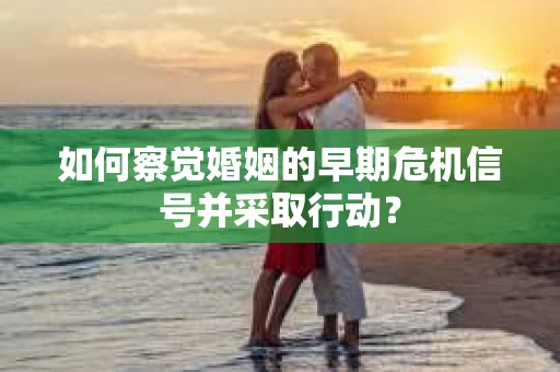 如何察觉婚姻的早期危机信号并采取行动？