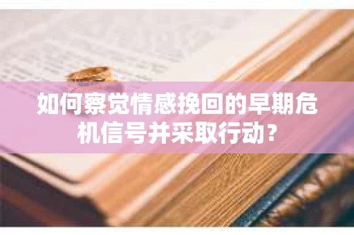 如何察觉情感挽回的早期危机信号并采取行动？