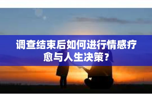 调查结束后如何进行情感疗愈与人生决策？
