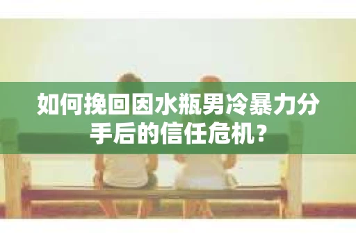 如何挽回因水瓶男冷暴力分手后的信任危机？