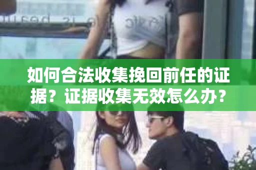 如何合法收集挽回前任的证据？证据收集无效怎么办？