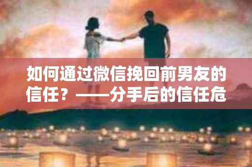 如何通过微信挽回前男友的信任？——分手后的信任危机解决方案