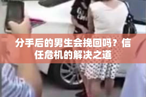 分手后的男生会挽回吗？信任危机的解决之道
