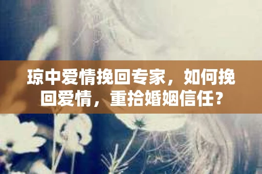 琼中爱情挽回专家，如何挽回爱情，重拾婚姻信任？