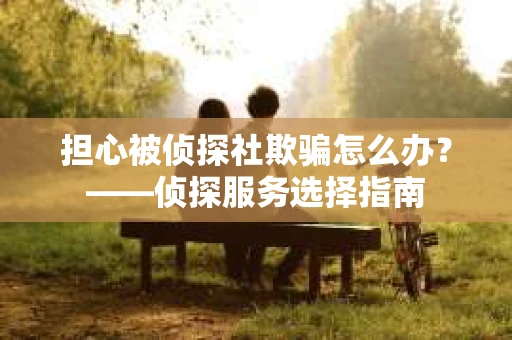 担心被侦探社欺骗怎么办？——侦探服务选择指南